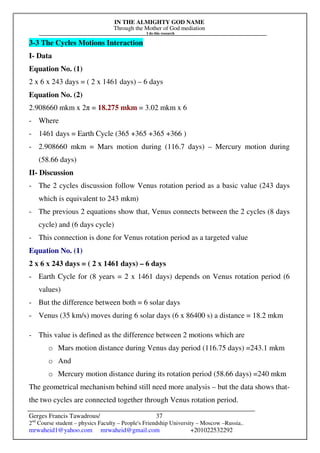 IN THE ALMIGHTY GOD NAME
Through the Mother of God mediation
I do this research
Gerges Francis Tawadrous/
2nd
Course student – physics Faculty – People's Friendship University – Moscow –Russia..
mrwaheid1@yahoo.com mrwaheid@gmail.com +201022532292
37
3-3 The Cycles Motions Interaction
I- Data
Equation No. (1)
2 x 6 x 243 days = ( 2 x 1461 days) – 6 days
Equation No. (2)
2.908660 mkm x 2π = 18.275 mkm = 3.02 mkm x 6
- Where
- 1461 days = Earth Cycle (365 +365 +365 +366 )
- 2.908660 mkm = Mars motion during (116.7 days) – Mercury motion during
(58.66 days)
II- Discussion
- The 2 cycles discussion follow Venus rotation period as a basic value (243 days
which is equivalent to 243 mkm)
- The previous 2 equations show that, Venus connects between the 2 cycles (8 days
cycle) and (6 days cycle)
- This connection is done for Venus rotation period as a targeted value
Equation No. (1)
2 x 6 x 243 days = ( 2 x 1461 days) – 6 days
- Earth Cycle for (8 years = 2 x 1461 days) depends on Venus rotation period (6
values)
- But the difference between both = 6 solar days
- Venus (35 km/s) moves during 6 solar days (6 x 86400 s) a distance = 18.2 mkm
- This value is defined as the difference between 2 motions which are
o Mars motion distance during Venus day period (116.75 days) =243.1 mkm
o And
o Mercury motion distance during its rotation period (58.66 days) =240 mkm
The geometrical mechanism behind still need more analysis – but the data shows that-
the two cycles are connected together through Venus rotation period.
 