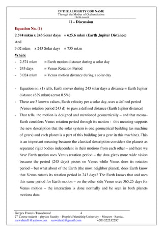 IN THE ALMIGHTY GOD NAME
Through the Mother of God mediation
I do this research
Gerges Francis Tawadrous/
2nd
Course student – physics Faculty – People's Friendship University – Moscow –Russia..
mrwaheid1@yahoo.com mrwaheid@gmail.com +201022532292
4
II – Discussion
Equation No. (1)
2.574 mkm x 243 Solar days = 625.6 mkm (Earth Jupiter Distance)
And
3.02 mkm x 243 Solar days = 735 mkm
Where
- 2.574 mkm = Earth motion distance during a solar day
- 243 days = Venus Rotation Period
- 3.024 mkm = Venus motion distance during a solar day
- Equation no. (1) tells, Earth moves during 243 solar days a distance = Earth Jupiter
distance (629 mkm) (error 0.5%)
- These are 3 known values, Earth velocity per a solar day, uses a defined period
(Venus rotation period 243 d) to pass a defined distance (Earth Jupiter distance)
- That tells, the motion is designed and mentioned geometrically – and that means-
Earth considers Venus rotation period through its motion - this meaning supports
the new description that the solar system is one geometrical building (as machine
of gears) and each planet is a part of this building (or a gear in this machine). This
is an important meaning because the classical description considers the planets as
separated rigid bodies independent in their motions from each other – and here we
have Earth motion uses Venus rotation period – the data gives more wide vision
because the period (243 days) passes on Venus while Venus does its rotation
period – but what about of the Earth (the most neighbor planet), does Earth know
that Venus rotates its rotation period in 243 days? The Earth knows that and uses
this same period for Earth motion – on the other side Venus uses 365.25 days for
Venus motion – the interaction is done normally and be seen in both planets
motions data
 