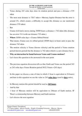 IN THE ALMIGHTY GOD NAME
Through the Mother of God mediation
I do this research
Gerges Francis Tawadrous/
2nd
Course student – physics Faculty – People's Friendship University – Moscow –Russia..
mrwaheid1@yahoo.com mrwaheid@gmail.com +201022532292
5
- Venus during 243 solar days does its rotation period and pass a distance =735
mkm
- The most near distance is 720.7 mkm = Mercury Jupiter Distance but the error is
around 2%, which creates a difficulty to accept this distance as our mentioned
distance (735 mkm)
- But
- Uranus (6.8 km/s) moves during 30589 hours a distance = 742 mkm (this distance
has an error 1% b with our distance 735 mkm )
- Where 30589 solar days = Uranus Orbital Period
- That means, Uranus uses its orbital period (30589 days) in hours units to pass the
distance 742 mkm
- The motion velocity is Venus (known velocity) and the period is Venus rotation
period (known period) but the distance is 742 mkm which is a new distance for us
- Why an interaction be found between Venus and Uranus motions?
- Let's leave this question to be answered in the next point
- The previous equation discussion tells us that, Earth and Venus use the period 243
as 243 solar days (Venus Rotation period 5832.5 hours =243 days)
- In this paper we discuss a rate of time in which (1 hour is equivalent to 24 hours)
and here in this equation we use the value as 243 solar days (used in days units),
- In Mercury motion this period should be used as 243 hours
- And by that
- 1 hour of Mercury motion will be equivalent to 24hours of Earth motion, IF
There's a relationship between Mercury and Earth motions
- Let's discuss the next equation
 