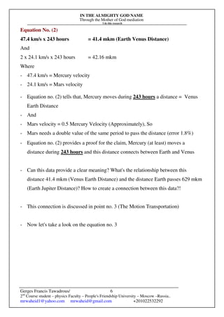 IN THE ALMIGHTY GOD NAME
Through the Mother of God mediation
I do this research
Gerges Francis Tawadrous/
2nd
Course student – physics Faculty – People's Friendship University – Moscow –Russia..
mrwaheid1@yahoo.com mrwaheid@gmail.com +201022532292
6
Equation No. (2)
47.4 km/s x 243 hours = 41.4 mkm (Earth Venus Distance)
And
2 x 24.1 km/s x 243 hours = 42.16 mkm
Where
- 47.4 km/s = Mercury velocity
- 24.1 km/s = Mars velocity
- Equation no. (2) tells that, Mercury moves during 243 hours a distance = Venus
Earth Distance
- And
- Mars velocity = 0.5 Mercury Velocity (Approximately), So
- Mars needs a double value of the same period to pass the distance (error 1.8%)
- Equation no. (2) provides a proof for the claim, Mercury (at least) moves a
distance during 243 hours and this distance connects between Earth and Venus
- Can this data provide a clear meaning? What's the relationship between this
distance 41.4 mkm (Venus Earth Distance) and the distance Earth passes 629 mkm
(Earth Jupiter Distance)? How to create a connection between this data?!
- This connection is discussed in point no. 3 (The Motion Transportation)
- Now let's take a look on the equation no. 3
 