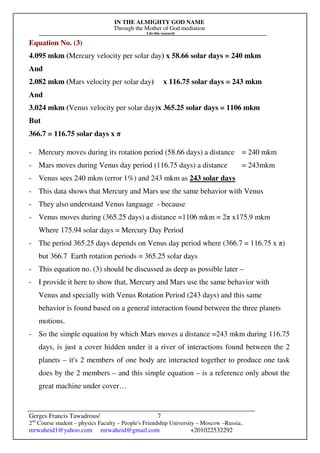 IN THE ALMIGHTY GOD NAME
Through the Mother of God mediation
I do this research
Gerges Francis Tawadrous/
2nd
Course student – physics Faculty – People's Friendship University – Moscow –Russia..
mrwaheid1@yahoo.com mrwaheid@gmail.com +201022532292
7
Equation No. (3)
4.095 mkm (Mercury velocity per solar day) x 58.66 solar days = 240 mkm
And
2.082 mkm (Mars velocity per solar day) x 116.75 solar days = 243 mkm
And
3.024 mkm (Venus velocity per solar day)x 365.25 solar days = 1106 mkm
But
366.7 = 116.75 solar days x π
- Mercury moves during its rotation period (58.66 days) a distance = 240 mkm
- Mars moves during Venus day period (116.75 days) a distance = 243mkm
- Venus sees 240 mkm (error 1%) and 243 mkm as 243 solar days
- This data shows that Mercury and Mars use the same behavior with Venus
- They also understand Venus language - because
- Venus moves during (365.25 days) a distance =1106 mkm = 2π x175.9 mkm
Where 175.94 solar days = Mercury Day Period
- The period 365.25 days depends on Venus day period where (366.7 = 116.75 x π)
but 366.7 Earth rotation periods = 365.25 solar days
- This equation no. (3) should be discussed as deep as possible later –
- I provide it here to show that, Mercury and Mars use the same behavior with
Venus and specially with Venus Rotation Period (243 days) and this same
behavior is found based on a general interaction found between the three planets
motions.
- So the simple equation by which Mars moves a distance =243 mkm during 116.75
days, is just a cover hidden under it a river of interactions found between the 2
planets – it's 2 members of one body are interacted together to produce one task
does by the 2 members – and this simple equation – is a reference only about the
great machine under cover…
 