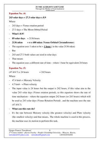 IN THE ALMIGHTY GOD NAME
Through the Mother of God mediation
I do this research
Gerges Francis Tawadrous/
2nd
Course student – physics Faculty – People's Friendship University – Moscow –Russia..
mrwaheid1@yahoo.com mrwaheid@gmail.com +201022532292
8
Equation No. (4)
243 solar days = 27.3 solar days x 8.9
Where
- 243 days = Venus rotation period
- 27.3 days = The Moon Orbital Period
- What's 8.9?
- 89 solar days = 2136 hours
- 2136 mkm = π x 680 mkm (Venus Orbital Circumference)
- The equation uses 1 mkm to be = 1 hour ( in the value 2136 mkm)
- But
- 243 and 27.3 both values are used in solar days
- That means
- The equation uses a different rate of time – where 1 hour be equivalent 24 hours
Equation No. (5)
(47.4/4.7) x 24 hours = 242 hours
Where
- 47.4 km/s = Mercury Velocity
- 4.7 km/s = Pluto velocity
- The input value is 24 hours but the output is 242 hours, if this value aim to the
value 243 solar days (Venus rotation period), so this equation shows the rate of
time mechanism – where the equation output 242 hours (or 243 hours) which will
be used as 243 solar days (Venus Rotation Period) . and the machine uses the rate
(47.4/4.7)
- What can this rate do?
- It's the rate between Mercury velocity (the greatest velocity) and Pluto velocity
(the smallest velocity) and that means,. The whole machine is used in this process,
the machine uses its motion to perform this task.
 