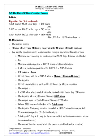 IN THE ALMIGHTY GOD NAME
Through the Mother of God mediation
I do this research
Gerges Francis Tawadrous/
2nd
Course student – physics Faculty – People's Friendship University – Moscow –Russia..
mrwaheid1@yahoo.com mrwaheid@gmail.com +201022532292
9
2-3 The Rate Of Time Creation Process
I- Data
Equation No. (3) (continued)
4.095 mkm x 58.66 solar days = 240 mkm
And
2.082 mkm x 116.75 solar days = 243 mkm
And
3.024 mkm x 365.25 solar days = 1106 mkm
But 366.7 = 116.75 solar days x π
II- Discussion
- The rate of time is
- (1 hour of Mercury Motion is Equivalent to 24 hours of Earth motion)
- We use the equation no.(3) to discuss it as possible and show this rate of time
o Mercury moves during its rotation period 58.66 days distance =240 mkm
o But
o Mercury rotation period = 1407.6 hours = 58.66 solar days
o 2 Mercury rotation periods = 2 x 1407.6 h = 2815.2 hours
o If 1 mkm = 1 hour
o 2815.2 hours will be = 2815.2 mkm = Mercury Uranus Distance
o The input is
o 2815.2 mkm which is used as 2815.2 hours by Mercury motion
o The output is
o 2 x 243 mkm where each 1 mkm be equivalent to 1solar day (24 hours)
o The input is Mercury Uranus Distance 2815 mkm
o The output must be Earth Uranus Distance 2722 mkm
o Where 2722 mkm = 243 mkm x 2 x 5.6 degrees
o The input is 2 Mercury rotation period (2 x 1407.6 h) and the output is 2
Venus rotation period (2 x 243 solar days)
o 5.6 deg = 0.5 deg + 5.1 deg (= the moon orbital inclination measured above
the moon diameter)
o The rate of time is created with (the moon orbital inclination creation)
 