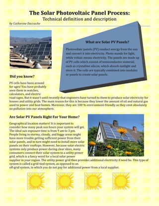 The Solar Photovoltaic Panel Process: Technical definition and description<br />         What are Solar PV Panels?Photovoltaic panels (PV) conduct energy from the sun and convert it into electricity. Photo stands for light, while voltaic means electricity. The panels are made up of PV cells which consist of semiconductor material, such as crystalline silicon, which absorb sunlight and store it. The cells are typically combined into modules or panels to create solar panels. by Catherine Daccache<br />Did you know?<br />PV cells have been around <br />for ages! You have probably<br />seen them in watches, <br />calculators, and electric <br />road signs. But it wasn’t until recently that engineers have turned to them to produce solar electricity for houses and utility grids. The main reason for this is because they lower the amount of oil and natural gas used to power and heat homes. Moreover, they are 100 % environment-friendly as they emit absolutely no pollution into our atmosphere. <br />3836035185420<br />Are Solar PV Panels Right For Your Home? <br />Geographical location matters! It is important to consider how many peak sun hours your system will get. The ideal sun exposure time is from 9 am to 3 pm. People living in stormy, cloudy, and foggy areas might have more trouble getting sufficient power from their solar panels, and in turn might need to install more solar panels on their rooftops. However, because solar electric systems only produce power during clear skies, many consumers connect their solar system to a utility power grid, which is a fancy word for a local solar power supplier in your region. The utility power grid then provides additional electricity if need be. This type of system is called a grid-tied system, as opposed to an <br />off-grid system, in which you do not pay for additional power from a local supplier. <br />35515552404745The 13 quot;
PV hotspotsquot;
 in each province and territory in Canada in terms of yearly PV potential for South-facing PV panels with latitude tilt<br />Where are PV panels installed? <br />Most PV panels are installed on solar south-facing roofs, or can rotate on an axis, as illustrated in Figure 1. They are parallel to the roof’s slope in the northern hemisphere, and are installed on solar north-facing roofs in the southern hemisphere. <br />Figure 1<br />Solar Panel Costs   <br />Installation depends on whether your system is grid-tied or off-grid. Typical off-grid installation amounts to an approximate $ 15,000 to $ 20,000 CAN per kilowatt hour. <br />Electricity bill fees depend on how much of the household is powered by solar panels. Also, the more energy-efficient the household is prior to the installation, the smaller and less expensive the system will be since there will already be a reduced consuming of electricity. <br />Installation fees also differ by location. If you reside in a state or area with generous incentives to install solar panels, you are more prone to rebates, low interest loans, and perhaps tax exemptions for “going green”. <br />Solar Panel Savings<br />Reduces costs of energy over time and adds value to the household.<br />It is cheaper to save electricity than to generate it. Solar energy is free once solar panels are installed, which makes it rewarding in the long-run.<br />Savings depend on two factors: 1) the amount spent on current electric bills. 2) the amount your solar panels will provide. For instance, if a household uses 1000 KWH per month and it costs $ 200 CAN, then installing solar panels that provide 250 KWH each month will reduce $ 50 CAN off the bill. <br />At the Micro LevelHow Do Solar Panels Work?<br />At the Macro Level<br />Helpful Links on Solar Panels: <br />Resources: <br />