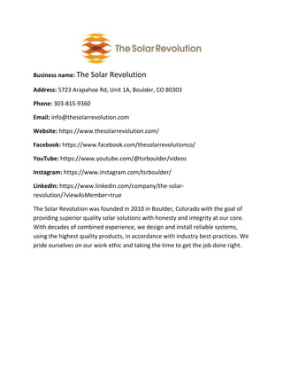 Business name: The Solar Revolution
Address: 5723 Arapahoe Rd, Unit 1A, Boulder, CO 80303
Phone: 303-815-9360
Email: info@thesolarrevolution.com
Website: https://www.thesolarrevolution.com/
Facebook: https://www.facebook.com/thesolarrevolutionco/
YouTube: https://www.youtube.com/@tsrboulder/videos
Instagram: https://www.instagram.com/tsrboulder/
LinkedIn: https://www.linkedin.com/company/the-solar-
revolution/?viewAsMember=true
The Solar Revolution was founded in 2010 in Boulder, Colorado with the goal of
providing superior quality solar solutions with honesty and integrity at our core.
With decades of combined experience, we design and install reliable systems,
using the highest quality products, in accordance with industry best-practices. We
pride ourselves on our work ethic and taking the time to get the job done right.
 