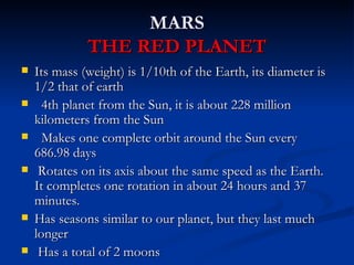 MARS
              THE RED PLANET
   Its mass (weight) is 1/10th of the Earth, its diameter is
    1/2 that of earth
     4th planet from the Sun, it is about 228 million
    kilometers from the Sun
     Makes one complete orbit around the Sun every
    686.98 days
    Rotates on its axis about the same speed as the Earth.
    It completes one rotation in about 24 hours and 37
    minutes.
   Has seasons similar to our planet, but they last much
    longer
    Has a total of 2 moons
 