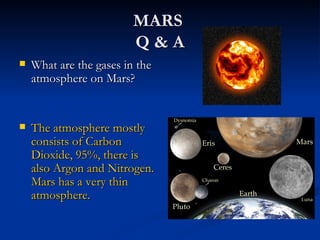 MARS
                         Q&A
   What are the gases in the
    atmosphere on Mars?


   The atmosphere mostly
    consists of Carbon
    Dioxide, 95%, there is
    also Argon and Nitrogen.
    Mars has a very thin
    atmosphere.
 