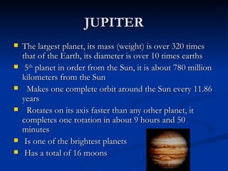 JUPITER
   The largest planet, its mass (weight) is over 320 times
    that of the Earth, its diameter is over 10 times earths
    5th planet in order from the Sun, it is about 780 million
    kilometers from the Sun
     Makes one complete orbit around the Sun every 11.86
    years
     Rotates on its axis faster than any other planet, it
    completes one rotation in about 9 hours and 50
    minutes
    Is one of the brightest planets
    Has a total of 16 moons
 