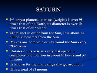 SATURN
   2nd largest planets, its mass (weight) is over 95
    times that of the Earth, its diameter is over 10
    times that of our planet
    6th planet in order from the Sun, It is about 1.4
    billion kilometers from the Sun
    Makes one complete orbit around the Sun every
    29.46 years
    Rotates on its axis at a very fast speed, it
    completes one rotation in about 10 hours and 39
    minutes
    Is known for the many rings that go around it
    Has a total of 21 moons
 