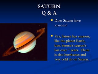 SATURN
 Q&A
      Does Saturn have
       seasons?

      Yes, Saturn has seasons,
       like the planet Earth,
       buts Saturn’s season’s
       last over 7 years. There
       is also hurricanes and
       very cold air on Saturn.
 