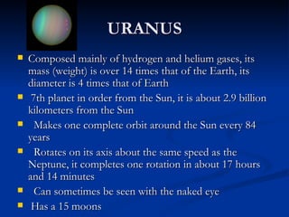 URANUS
   Composed mainly of hydrogen and helium gases, its
    mass (weight) is over 14 times that of the Earth, its
    diameter is 4 times that of Earth
    7th planet in order from the Sun, it is about 2.9 billion
    kilometers from the Sun
     Makes one complete orbit around the Sun every 84
    years
     Rotates on its axis about the same speed as the
    Neptune, it completes one rotation in about 17 hours
    and 14 minutes
     Can sometimes be seen with the naked eye
    Has a 15 moons
 