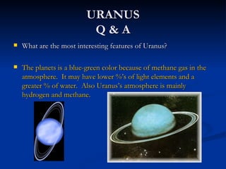 URANUS
                           Q&A
   What are the most interesting features of Uranus?

   The planets is a blue-green color because of methane gas in the
    atmosphere. It may have lower %’s of light elements and a
    greater % of water. Also Uranus’s atmosphere is mainly
    hydrogen and methane.
 