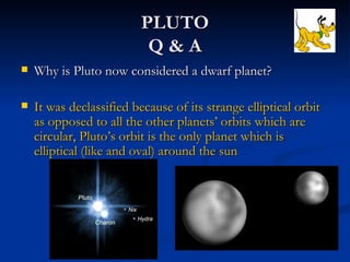 PLUTO
                           Q&A
   Why is Pluto now considered a dwarf planet?

   It was declassified because of its strange elliptical orbit
    as opposed to all the other planets’ orbits which are
    circular, Pluto’s orbit is the only planet which is
    elliptical (like and oval) around the sun
 