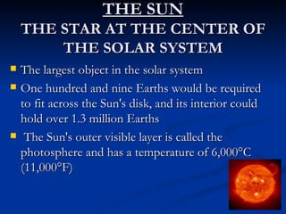 THE SUN
    THE STAR AT THE CENTER OF
        THE SOLAR SYSTEM
   The largest object in the solar system
   One hundred and nine Earths would be required
    to fit across the Sun's disk, and its interior could
    hold over 1.3 million Earths
    The Sun's outer visible layer is called the
    photosphere and has a temperature of 6,000°C
    (11,000°F)
 