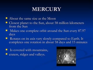 MERCURY
   About the same size as the Moon
   Closest planet to the Sun, about 58 million kilometers
    from the Sun
    Makes one complete orbit around the Sun every 87.97
    days
    Rotates on its axis very slowly compared to Earth. It
    completes one rotation in about 58 days and 15 minutes

    Is covered with mountains,
   craters, ridges and valleys.
 
