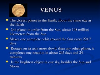 VENUS
   The closest planet to the Earth, about the same size as
    the Earth
    2nd planet in order from the Sun, about 108 million
    kilometers from the Sun
   Makes one complete orbit around the Sun every 224.7
    days
    Rotates on its axis more slowly than any other planet, it
    completes one rotation in about 243 days and 24
    minutes
    Is the brightest object in our sky, besides the Sun and
    Moon.
 
