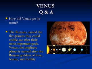 VENUS
                         Q&A
   How did Venus get its
    name?

   The Romans named the
    five planets they could
    visible see after their
    most important gods.
    Venus, the brightest
    planet is named after the
    Roman goddess of love,
    beauty, and fertility
 