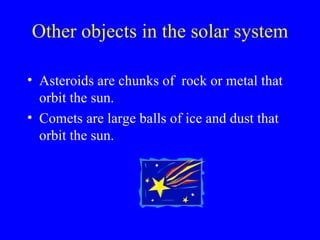 Other objects in the solar system Asteroids are chunks of rock or metal that orbit the sun. Comets are large balls of ice and dust that orbit the sun.