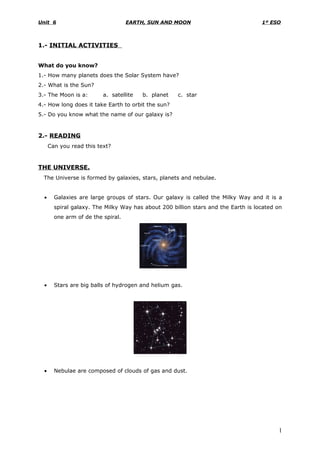 Unit 6                              EARTH, SUN AND MOON                             1º ESO



1.- INITIAL ACTIVITIES


What do you know?
1.- How many planets does the Solar System have?
2.- What is the Sun?
3.- The Moon is a:        a. satellite   b. planet   c. star
4.- How long does it take Earth to orbit the sun?
5.- Do you know what the name of our galaxy is?


2.- READING
      Can you read this text?


THE UNIVERSE.
  The Universe is formed by galaxies, stars, planets and nebulae.


  •     Galaxies are large groups of stars. Our galaxy is called the Milky Way and it is a
        spiral galaxy. The Milky Way has about 200 billion stars and the Earth is located on
        one arm of de the spiral.




  •     Stars are big balls of hydrogen and helium gas.




  •     Nebulae are composed of clouds of gas and dust.




                                                                                          1
 