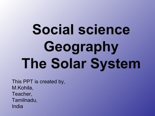 Social science Geography The Solar System This PPT is created by, M.Kohila, Teacher, Tamilnadu, India 