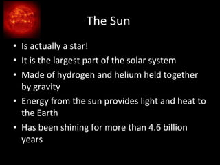 The Sun  Is actually a star! It is the largest part of the solar system Made of hydrogen and helium held together by gravity Energy from the sun provides light and heat to the Earth Has been shining for more than 4.6 billion years 