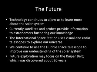 The Future Technology continues to allow us to learn more about the solar system Currently satellites and probes provide information to astronomers furthering our knowledge The International Space Station uses visual and radio telescopes to explore our universe We continue to use the Hubble space telescope to improve our understanding of the solar system Future exploration may focus on the Kuiper Belt; which was discovered about 20 years 