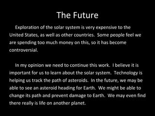 The Future Exploration of the solar system is very expensive to the United States, as well as other countries.  Some people feel we  are spending too much money on this, so it has become  controversial. In my opinion we need to continue this work.  I believe it is  important for us to learn about the solar system.  Technology is  helping us track the path of asteroids.  In the future, we may be  able to see an asteroid heading for Earth.  We might be able to  change its path and prevent damage to Earth.  We may even find  there really is life on another planet. 