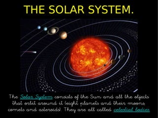 THE SOLAR SYSTEM.




 The Solar System consists of the Sun and all the objects
  that orbit around it (eight planets and their moons,
comets and asteroids). They are all called celestial bodies.
 