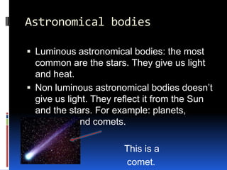 Astronomical bodies

 Luminous astronomical bodies: the most
  common are the stars. They give us light
  and heat.
 Non luminous astronomical bodies doesn’t
  give us light. They reflect it from the Sun
  and the stars. For example: planets,
  satellites and comets.

                       This is a
                       comet.
 