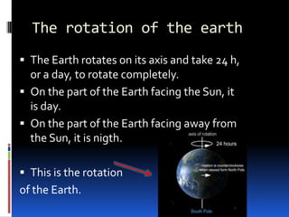 The rotation of the earth
 The Earth rotates on its axis and take 24 h,
  or a day, to rotate completely.
 On the part of the Earth facing the Sun, it
  is day.
 On the part of the Earth facing away from
  the Sun, it is nigth.

 This is the rotation
of the Earth.
 