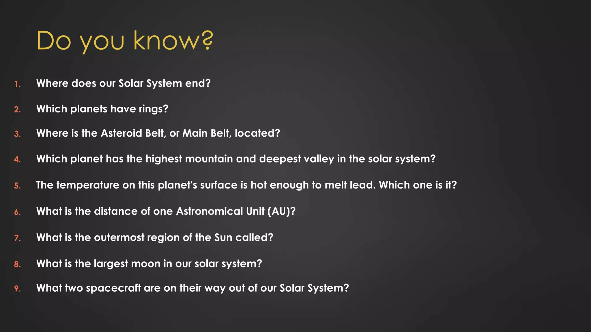 Do you know?
1. Where does our Solar System end?
2. Which planets have rings?
3. Where is the Asteroid Belt, or Main Belt, located?
4. Which planet has the highest mountain and deepest valley in the solar system?
5. The temperature on this planet's surface is hot enough to melt lead. Which one is it?
6. What is the distance of one Astronomical Unit (AU)?
7. What is the outermost region of the Sun called?
8. What is the largest moon in our solar system?
9. What two spacecraft are on their way out of our Solar System?
 