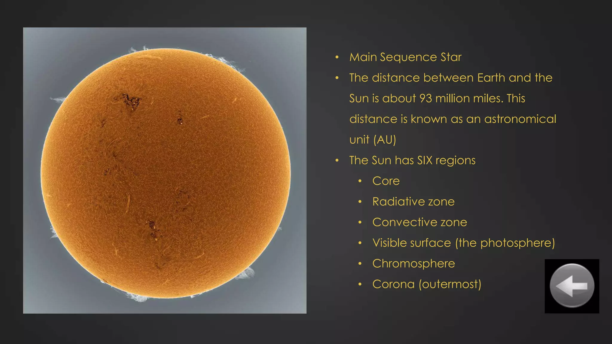 • Main Sequence Star
• The distance between Earth and the
Sun is about 93 million miles. This
distance is known as an astronomical
unit (AU)
• The Sun has SIX regions
• Core
• Radiative zone
• Convective zone
• Visible surface (the photosphere)
• Chromosphere
• Corona (outermost)
 
