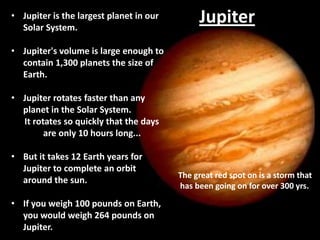 • Jupiter is the largest planet in our
Solar System.

Jupiter

• Jupiter's volume is large enough to
contain 1,300 planets the size of
Earth.
• Jupiter rotates faster than any
planet in the Solar System.
It rotates so quickly that the days
are only 10 hours long...
• But it takes 12 Earth years for
Jupiter to complete an orbit
around the sun.
• If you weigh 100 pounds on Earth,
you would weigh 264 pounds on
Jupiter.

The great red spot on is a storm that
has been going on for over 300 yrs.

 