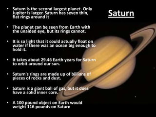• Saturn is the second largest planet. Only
Jupiter is larger. Saturn has seven thin,
flat rings around it
• The planet can be seen from Earth with
the unaided eye, but its rings cannot.

• It is so light that it could actually float on
water if there was an ocean big enough to
hold it.
• It takes about 29.46 Earth years for Saturn
to orbit around our sun.
• Saturn's rings are made up of billions of
pieces of rocks and dust.
• Saturn is a giant ball of gas, but it does
have a solid inner core.
• A 100 pound object on Earth would
weight 116 pounds on Saturn

Saturn

 