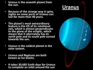 • Uranus is the seventh planet from
the sun.
• Because of the strange way it spins,
nights on some parts of Uranus can
last for more than 40 years.

• The planet's most extraordinary
feature is the tilt of its rotational
axis, which is almost perpendicular
to the plane of the eclipitc, which
means that it alternately has its
north pole and its south pole turned
towards the sun.
• Uranus is the coldest planet in the
solar system.

• Uranus and Neptune are both
known as Ice Giants.
• It takes 30,685 Earth days for Uranus
to complete an orbit around the sun

Uranus

 