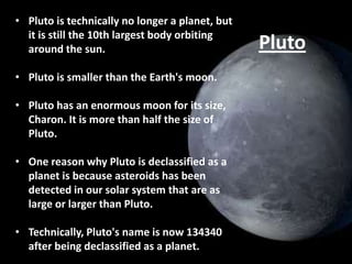 • Pluto is technically no longer a planet, but
it is still the 10th largest body orbiting
around the sun.
• Pluto is smaller than the Earth's moon.
• Pluto has an enormous moon for its size,
Charon. It is more than half the size of
Pluto.
• One reason why Pluto is declassified as a
planet is because asteroids has been
detected in our solar system that are as
large or larger than Pluto.
• Technically, Pluto's name is now 134340
after being declassified as a planet.

Pluto

 