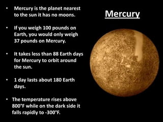 •

Mercury is the planet nearest
to the sun it has no moons.

•

If you weigh 100 pounds on
Earth, you would only weigh
37 pounds on Mercury.

•

It takes less than 88 Earth days
for Mercury to orbit around
the sun.

•

1 day lasts about 180 Earth
days.

• The temperature rises above
800°F while on the dark side it
falls rapidly to -300°F.

Mercury

 