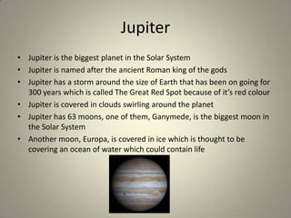 Jupiter
• Jupiter is the biggest planet in the Solar System
• Jupiter is named after the ancient Roman king of the gods
• Jupiter has a storm around the size of Earth that has been on going for
300 years which is called The Great Red Spot because of it’s red colour
• Jupiter is covered in clouds swirling around the planet
• Jupiter has 63 moons, one of them, Ganymede, is the biggest moon in
the Solar System
• Another moon, Europa, is covered in ice which is thought to be
covering an ocean of water which could contain life

 