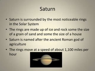 Saturn
• Saturn is surrounded by the most noticeable rings
in the Solar System
• The rings are made up of ice and rock some the size
of a grain of sand and some the size of a house
• Saturn is named after the ancient Roman god of
agriculture
• The rings move at a speed of about 1,100 miles per
hour

 