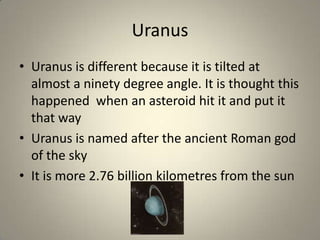 Uranus
• Uranus is different because it is tilted at
almost a ninety degree angle. It is thought this
happened when an asteroid hit it and put it
that way
• Uranus is named after the ancient Roman god
of the sky
• It is more 2.76 billion kilometres from the sun

 