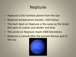 Neptune
• Neptune is the furthest planet from the Sun
• Neptune temperature reaches -218 Celsius
• The Dark Spot on Neptune is the same as the Great
Red spot on Jupiter just darker and blue
• The winds on Neptune reach 2400 kilometres
• Neptune is named after the ancient Roman god of
the sea

 