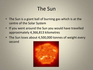 The Sun
• The Sun is a giant ball of burning gas which is at the
centre of the Solar System
• If you went around the Sun you would have travelled
approximately 4,366,813 kilometres
• The Sun loses about 4,500,000 tonnes of weight every
second

 