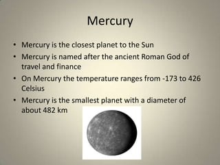 Mercury
• Mercury is the closest planet to the Sun
• Mercury is named after the ancient Roman God of
travel and finance
• On Mercury the temperature ranges from -173 to 426
Celsius
• Mercury is the smallest planet with a diameter of
about 482 km

 