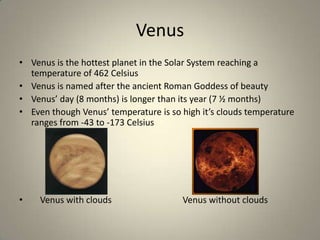 Venus
• Venus is the hottest planet in the Solar System reaching a
temperature of 462 Celsius
• Venus is named after the ancient Roman Goddess of beauty
• Venus’ day (8 months) is longer than its year (7 ½ months)
• Even though Venus’ temperature is so high it’s clouds temperature
ranges from -43 to -173 Celsius

•

Venus with clouds

Venus without clouds

 