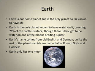 Earth
• Earth is our home planet and is the only planet so far known
to have life
• Earth is the only planet known to have water on it, covering
71% of the Earth’s surface, though there is thought to be
water on one of the moons orbiting Jupiter
• Earth’s name comes from old English and German, unlike the
rest of the planets which are named after Roman Gods and
Goddess
• Earth only has one moon

 