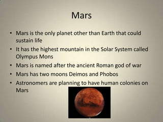 Mars
• Mars is the only planet other than Earth that could
sustain life
• It has the highest mountain in the Solar System called
Olympus Mons
• Mars is named after the ancient Roman god of war
• Mars has two moons Deimos and Phobos
• Astronomers are planning to have human colonies on
Mars

 