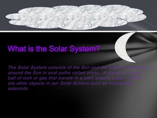 The Solar System consists of the Sun and the planets that move
around the Sun in oval paths called orbits. A planet is a vast
ball of rock or gas that travels in a orbit around a star. There
are other objects in our Solar System such as moons and
asteroids.
What is the Solar System?
 
