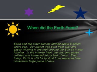 Earth and the other planets formed about 5 billion
years ago. Our planet was born from dust and
gases whirling in the orbit around the Sun as it was
forming. In the intense heat, the dust and gases
collided and hardened into a ball of rock. Even
today, Earth is still hit by dust from space and the
occasional large piece of rock.
When did the Earth Form?
 