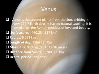 Venus: 
 Venus is the second planet from the Sun, orbiting it 
every 224.7 Earth days. It has no natural satellite. It is 
named after the Roman goddess of love and beauty. 
 Surface area: 460,234,317 km² 
Radius: 6,052 km 
Length of day: 116d 18h 0m 
Mass: 4.867E24 kg (0.815 Earth mass) 
Distance from Sun: 108,200,000 km 
Orbital period: 225 days 
 
