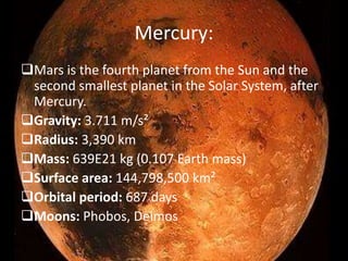 Mercury: 
Mars is the fourth planet from the Sun and the 
second smallest planet in the Solar System, after 
Mercury. 
Gravity: 3.711 m/s² 
Radius: 3,390 km 
Mass: 639E21 kg (0.107 Earth mass) 
Surface area: 144,798,500 km² 
Orbital period: 687 days 
Moons: Phobos, Deimos 
 